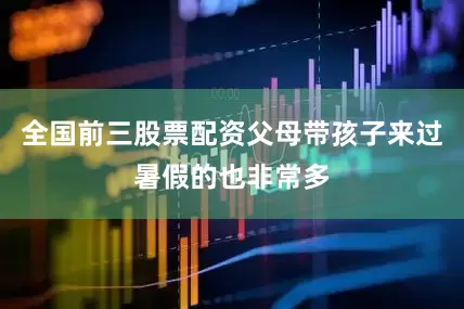 全国前三股票配资父母带孩子来过暑假的也非常多