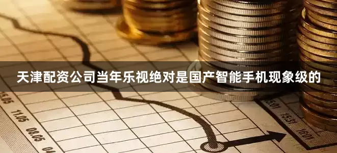 天津配资公司当年乐视绝对是国产智能手机现象级的