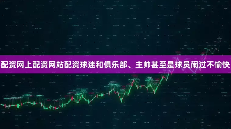 配资网上配资网站配资球迷和俱乐部、主帅甚至是球员闹过不愉快