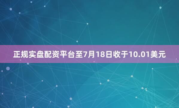 正规实盘配资平台至7月18日收于10.01美元